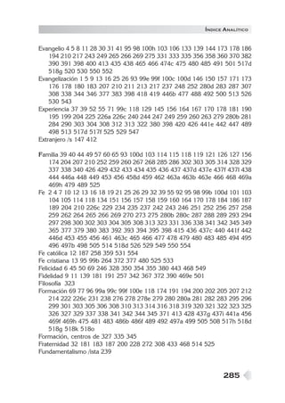 Í NDICE ANALÍTICO

Evangelio 4 5 8 11 28 30 31 41 95 98 100h 103 106 133 139 144 173 178 186
194 210 217 243 249 265 266 269 275 331 333 335 356 358 360 370 382
390 391 398 400 413 435 438 465 466 474c 475 480 485 491 501 517d
518g 520 530 550 552
Evangelización 1 5 9 13 16 25 26 93 99e 99f 100c 100d 146 150 157 171 173
176 178 180 183 207 210 211 213 217 237 248 252 280d 283 287 307
308 338 344 346 377 383 398 418 419 446b 477 488 492 500 513 526
530 543
Experiencia 37 39 52 55 71 99c 118 129 145 156 164 167 170 178 181 190
195 199 204 225 226a 226c 240 244 247 249 259 260 263 279 280b 281
284 290 303 304 308 312 313 322 380 398 420 426 441e 442 447 489
498 513 517d 517f 525 529 547
Extranjero /s 147 412
Familia 39 40 44 49 57 60 65 93 100d 103 114 115 118 119 121 126 127 156
174 204 207 210 252 259 260 267 268 285 286 302 303 305 314 328 329
337 338 340 426 429 432 433 434 435 436 437 437d 437e 437f 437l 438
444 446a 448 449 453 456 458d 459 462 463a 463b 463e 466 468 469a
469h 479 489 525
Fe 2 4 7 10 12 13 16 18 19 21 25 26 29 32 39 55 92 95 98 99b 100d 101 103
104 105 114 118 134 151 156 157 158 159 160 164 170 178 184 186 187
189 204 210 226c 229 234 235 237 242 243 246 251 252 256 257 258
259 262 264 265 266 269 270 273 275 280b 280c 287 288 289 293 294
297 298 300 302 303 304 305 308 313 323 331 336 338 341 342 345 349
365 377 379 380 383 392 393 394 395 398 415 436 437c 440 441f 442
446d 453 455 456 461 463c 465 466 477 478 479 480 483 485 494 495
496 497b 498 505 514 518d 526 529 549 550 554
Fe católica 12 187 258 359 531 554
Fe cristiana 13 95 99b 264 372 377 480 525 533
Felicidad 6 45 50 69 246 328 350 354 355 380 443 468 549
Fidelidad 9 11 139 181 191 257 342 367 372 390 469e 501
Filosofía 323
Formación 69 77 96 99a 99c 99f 100e 118 174 191 194 200 202 205 207 212
214 222 226c 231 238 276 278 278e 279 280 280a 281 282 283 295 296
299 301 303 305 306 308 310 313 314 316 318 319 320 321 322 323 325
326 327 329 337 338 341 342 344 345 371 413 428 437g 437i 441a 456
469f 469h 475 481 483 486b 486f 489 492 497a 499 505 508 517h 518d
518g 518k 518o
Formación, centros de 327 335 345
Fraternidad 32 181 183 187 200 228 272 308 433 468 514 525
Fundamentalismo /ista 239

285

 