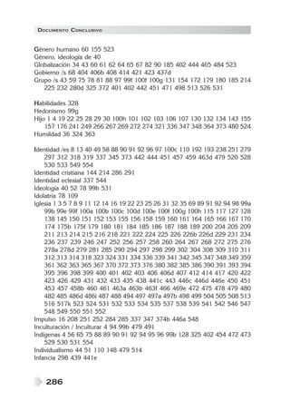 DOCUMENTO CONCLUSIVO

Género humano 60 155 523
Género, ideología de 40
Globalización 34 43 60 61 62 64 65 67 82 90 185 402 444 465 484 523
Gobierno /s 68 404 406b 408 414 421 423 437d
Grupo /s 43 59 75 78 81 88 97 99f 100f 100g 131 154 172 179 180 185 214
225 232 280d 325 372 401 402 442 451 471 498 513 526 531
Habilidades 328
Hedonismo 99g
Hijo 1 4 19 22 25 28 29 30 100h 101 102 103 106 107 130 132 134 143 155
157 176 241 249 266 267 269 272 274 321 336 347 348 364 373 480 524
Humildad 36 324 363
Identidad /es 8 13 40 49 58 88 90 91 92 96 97 100c 110 192 193 238 251 279
297 312 318 319 337 345 373 442 444 451 457 459 463d 479 520 528
530 533 549 554
Identidad cristiana 144 214 286 291
Identidad eclesial 337 544
Ideología 40 52 78 99b 531
Idolatría 78 109
Iglesia 1 3 5 7 8 9 11 12 14 16 19 22 23 25 26 31 32 35 69 89 91 92 94 98 99a
99b 99e 99f 100a 100b 100c 100d 100e 100f 100g 100h 115 117 127 128
138 145 150 151 152 153 155 156 158 159 160 161 164 165 166 167 170
174 175b 175f 179 180 181 184 185 186 187 188 189 200 204 205 209
211 213 214 215 216 218 221 222 224 225 226 226b 226d 229 231 234
236 237 239 246 247 252 256 257 258 260 264 267 268 272 275 276
278a 278d 279 281 285 290 294 297 298 299 302 304 308 309 310 311
312 313 314 318 323 324 331 334 336 339 341 342 345 347 348 349 359
361 362 363 365 367 370 372 373 376 380 382 385 386 390 391 393 394
395 396 398 399 400 401 402 403 406 406d 407 412 414 417 420 422
423 426 429 431 432 433 435 438 441c 443 446c 446d 446e 450 451
453 457 458b 460 461 463a 463b 463f 466 469e 472 475 478 479 480
482 485 486d 486i 487 488 494 497 497a 497b 498 499 504 505 508 513
516 517k 523 524 531 532 533 534 535 537 538 539 541 542 546 547
548 549 550 551 552
Impulso 16 208 251 252 284 285 337 347 374b 446a 548
Inculturación / Inculturar 4 94 99b 479 491
Indígenas 4 56 65 75 88 89 90 91 92 94 95 96 99b 128 325 402 454 472 473
529 530 531 554
Individualismo 44 51 110 148 479 514
Infancia 298 439 441e

286

 
