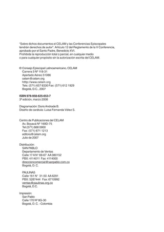 “Sobre dichos documentos el CELAM y las Conferencias Episcopales
tendrán derechos de autor”. Artículo 12 del Reglamento de la V Conferencia,
aprobado por el Santo Padre, Benedicto XVI.
Prohibida la reproducción total o parcial, en cualquier medio
o para cualquier propósito sin la autorización escrita del CELAM.
© Consejo Episcopal Latinoamericano, CELAM
Carrera 5 Nº 118-31
Apartado Aéreo 51086
celam@celam.org
htttp://www.celam.org
Tels: (571) 657 8330 Fax: (571) 612 1929
Bogotá, D.C., 2007
ISBN 978-958-625-653-7
3ª edición, marzo 2008
Diagramación: Doris Andrade B.
Diseño de carátula: Luisa Fernanda Vélez S.
Centro de Publicaciones del CELAM
Av. Boyacá Nº 169D-75
Tel:(571) 668 0900
Fax: (571) 671 1213
editora@celam.org
Julio de 2007
Distribución:
SAN PABLO
Departamento de Ventas
Calle 17 A N° 69-67 AA 080152
PBX: 4114011 Fax: 4114000
direccioncomercial@sanpablo.com.co
Bogotá, D. C.
PAULINAS
Calle 161 N° 31-50 AA 6291
PBX: 5287444 Fax: 6710992
ventas@paulinas.org.co
Bogotá, D.C.
Impresión:
San Pablo
Calle 170 Nº 8G-30
Bogotá, D. C. - Colombia

 