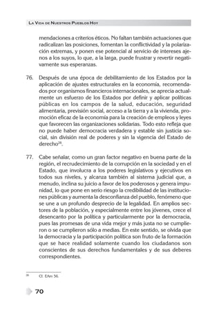 LA VIDA DE NUESTROS PUEBLOS HOY

mendaciones a criterios éticos. No faltan también actuaciones que
radicalizan las posiciones, fomentan la conflictividad y la polarización extremas, y ponen ese potencial al servicio de intereses ajenos a los suyos, lo que, a la larga, puede frustrar y revertir negativamente sus esperanzas.
76. Después de una época de debilitamiento de los Estados por la
aplicación de ajustes estructurales en la economía, recomendados por organismos financieros internacionales, se aprecia actualmente un esfuerzo de los Estados por definir y aplicar políticas
públicas en los campos de la salud, educación, seguridad
alimentaria, previsión social, acceso a la tierra y a la vivienda, promoción eficaz de la economía para la creación de empleos y leyes
que favorecen las organizaciones solidarias. Todo esto refleja que
no puede haber democracia verdadera y estable sin justicia social, sin división real de poderes y sin la vigencia del Estado de
derecho28.
77. Cabe señalar, como un gran factor negativo en buena parte de la
región, el recrudecimiento de la corrupción en la sociedad y en el
Estado, que involucra a los poderes legislativos y ejecutivos en
todos sus niveles, y alcanza también al sistema judicial que, a
menudo, inclina su juicio a favor de los poderosos y genera impunidad, lo que pone en serio riesgo la credibilidad de las instituciones públicas y aumenta la desconfianza del pueblo, fenómeno que
se une a un profundo desprecio de la legalidad. En amplios sectores de la población, y especialmente entre los jóvenes, crece el
desencanto por la política y particularmente por la democracia,
pues las promesas de una vida mejor y más justa no se cumplieron o se cumplieron sólo a medias. En este sentido, se olvida que
la democracia y la participación política son fruto de la formación
que se hace realidad solamente cuando los ciudadanos son
conscientes de sus derechos fundamentales y de sus deberes
correspondientes.

28

Cf. EAm 56.

70

 