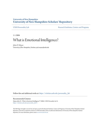 University of New Hampshire
University of New Hampshire Scholars' Repository
UNH Personality Lab Research Institutes, Centers and Programs
1-1-2004
What is Emotional Intelligence?
John D. Mayer
University of New Hampshire, Durham, jack.mayer@unh.edu
Follow this and additional works at: https://scholars.unh.edu/personality_lab
This Web Page is brought to you for free and open access by the Research Institutes, Centers and Programs at University of New Hampshire Scholars'
Repository. It has been accepted for inclusion in UNH Personality Lab by an authorized administrator of University of New Hampshire Scholars'
Repository. For more information, please contact nicole.hentz@unh.edu.
Recommended Citation
Mayer, John D., "What is Emotional Intelligence?" (2004). UNH Personality Lab. 8.
https://scholars.unh.edu/personality_lab/8
 
