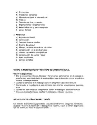e) Producción
f) Prestamos bancarios
g) Mercado nacional e internacional
h) Precios
i) Tratados de libre comercio
j) Importaciones y exportaciones
k) Industrialización y valor agregado
l) Zonas francas
3. Ambiental
a) Impacto ambiental
b) certificación
c) Tratados internacionales
d) Control de calidad
e) Manejo de desechos solidos y líquidos
f) conservación de la biodiversidad
g) manejo de cuencas hidrográficas
h) conservación de suelos y agua
i) leyes nacionales
j) cambio climático
UNIDAD III: METODOLOGIAS Y TECNICAS DE EXTENSION RURAL
Objetivos Específicos:
 Dar a conocer los métodos, técnicas y herramientas participativas en el proceso de
enseñanza y aprendizaje tanto de sujeto y objeto para el desarrollo a poner en práctica
durante su labor profesional.
 Analizar el concepto de metodología aplicado a la práctica de extensión rural.
 Comprender la importancia de este concepto para orientar un proceso de extensión
rural.
 Analizar los elementos que componen un planteo metodológico en extensión rural.
 Conocer distintas formas de clasificar metodologías, métodos y técnicas.
MÉTODOS DE ENSEÑANZA EN EXTENSIÓN
Los métodos de enseñanza y aprendizaje sepueden dividir en tres categorías: Individuales,
grupales y masivos. Esta división se da según sus objetivos, según el número de personas
que los reciben, su modo de organización etc.
 