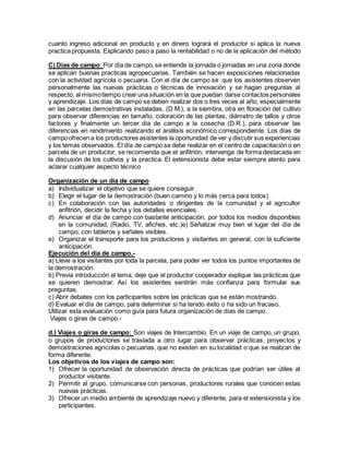 cuanto ingreso adicional en producto y en dinero logrará el productor si aplica la nueva
practica propuesta. Explicando paso a paso la rentabilidad o no de la aplicación del método
C) Días de campo: Por día de campo,se entiende la jornada o jornadas en una zona donde
se aplican buenas practicas agropecuarias. También se hacen exposiciones relacionadas
con la actividad agrícola o pecuaria. Con el día de campo se que los asistentes observen
personalmente las nuevas prácticas o técnicas de innovación y se hagan preguntas al
respecto, al mismotiempo crear una situación en la que puedan darse contactos personales
y aprendizaje. Los días de campo se deben realizar dos o tres veces al año, especialmente
en las parcelas demostrativas instaladas, (D.M.), a la siembra, otra en floración del cultivo
para observar diferencias en tamaño, coloración de las plantas, diámetro de tallos y otros
factores y finalmente un tercer día de campo a la cosecha (D.R.), para observar las
diferencias en rendimiento realizando el análisis económico correspondiente. Los días de
campoofrecen a los productores asistentes la oportunidad de ver y discutir sus experiencias
y los temas observados. El día de campo se debe realizar en el centro de capacitación o en
parcela de un productor, se recomienda que el anfitrión, intervenga de forma destacada en
la discusión de los cultivos y la practica. El extensionista debe estar siempre atento para
aclarar cualquier aspecto técnico
Organización de un día de campo
a) Individualizar el objetivo que se quiere conseguir.
b) Elegir el lugar de la demostración (buen camino y lo más cerca para todos)
c) En colaboración con las autoridades o dirigentes de la comunidad y el agricultor
anfitrión, decidir la fecha y los detalles esenciales.
d) Anunciar el día de campo con bastante anticipación, por todos los medios disponibles
en la comunidad, (Radio, TV, afiches, etc.)e) Señalizar muy bien el lugar del día de
campo, con tableros y señales visibles.
e) Organizar el transporte para los productores y visitantes en general, con la suficiente
anticipación.
Ejecución del día de campo.-
a) Lleve a los visitantes por toda la parcela, para poder ver todos los puntos importantes de
la demostración.
b) Previa introducción al tema, deje que el productor cooperador explique las prácticas que
se quieren demostrar. Así los asistentes sentirán más confianza para formular sus
preguntas.
c) Abrir debates con los participantes sobre las prácticas que se están mostrando.
d) Evaluar el día de campo, para determinar si ha tenido éxito o ha sido un fracaso.
Utilizar esta evaluación como guía para futura organización de días de campo.
Viajes o giras de campo.-
d.) Viajes o giras de campo: Son viajes de Intercambio. En un viaje de campo, un grupo,
o grupos de productores se traslada a otro lugar para observar prácticas, proyectos y
demostraciones agrícolas o pecuarias, que no existen en su localidad o que se realizan de
forma diferente.
Los objetivos de los viajes de campo son:
1) Ofrecer la oportunidad de observación directa de prácticas que podrían ser útiles al
productor visitante.
2) Permitir al grupo, comunicarse con personas, productores rurales que conocen estas
nuevas prácticas.
3) Ofrecer un medio ambiente de aprendizaje nuevo y diferente, para el extensionista y los
participantes.
 