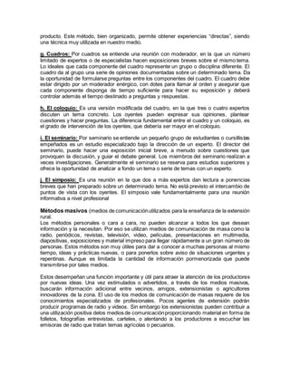 producto. Este método, bien organizado, permite obtener experiencias “directas”, siendo
una técnica muy utilizada en nuestro medio.
g. Cuadros: Por cuadros se entiende una reunión con moderador, en la que un número
limitado de expertos o de especialistas hacen exposiciones breves sobre el mismo tema.
Lo ideales que cada componente del cuadro represente un grupo o disciplina diferente. El
cuadro da al grupo una serie de opiniones documentadas sobre un determinado tema. Da
la oportunidad de formularse preguntas entre los componentes del cuadro. El cuadro debe
estar dirigido por un moderador enérgico, con dotes para llamar al orden y asegurar que
cada componente disponga de tiempo suficiente para hacer su exposición y deberá
controlar además el tiempo destinado a preguntas y respuestas.
h. El coloquio: Es una versión modificada del cuadro, en la que tres o cuatro expertos
discuten un tema concreto. Los oyentes pueden expresar sus opiniones, plantear
cuestiones y hacer preguntas. La diferencia fundamental entre el cuadro y un coloquio, es
el grado de intervención de los oyentes, que debería ser mayor en el coloquio.
i. El seminario: Por seminario se entiende un pequeño grupo de estudiantes o cursillistas
empeñados es un estudio especializado bajo la dirección de un experto. El director del
seminario, puede hacer una exposición inicial breve, a menudo sobre cuestiones que
provoquen la discusión, y guiar el debate general. Los miembros del seminario realizan a
veces investigaciones. Generalmente el seminario se reserva para estudios superiores y
ofrece la oportunidad de analizar a fondo un tema o serie de temas con un experto.
j. El simposio: Es una reunión en la que dos a más expertos dan lectura a ponencias
breves que han preparado sobre un determinado tema. No está previsto el intercambio de
puntos de vista con los oyentes. El simposio vale fundamentalmente para una reunión
informativa a nivel profesional
Métodos masivos (medios de comunicaciónutilizados para la enseñanza de la extensión
rural.
Los métodos personales o cara a cara, no pueden alcanzar a todos los que desean
información y la necesitan. Por eso se utilizan medios de comunicación de masa como la
radio, periódicos, revistas, televisión, video, películas, presentaciones en multimedia,
diapositivas, exposiciones y material impreso para llegar rápidamente a un gran número de
personas. Estos métodos son muy útiles para dar a conocer a muchas personas al mismo
tiempo, ideas y prácticas nuevas, o para ponerlos sobre aviso de situaciones urgentes y
repentinas. Aunque es limitada la cantidad de información pormenorizada que puede
transmitirse por tales medios.
Estos desempeñan una función importante y útil para atraer la atención de los productores
por nuevas ideas. Una vez estimulados o advertidos, a través de los medios masivos,
buscarán información adicional entre vecinos, amigos, extensionistas o agricultores
innovadores de la zona. El uso de los medios de comunicación de masas requiere de los
conocimientos especializados de profesionales. Pocos agentes de extensión podrán
producir programas de radio y videos. Sin embargo los extensionistas pueden contribuir a
una utilización positiva delos medios de comunicaciónproporcionando material en forma de
folletos, fotografías entrevistas, carteles, o alentando a los productores a escuchar las
emisoras de radio que tratan temas agrícolas o pecuarios.
 