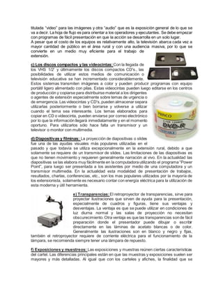 titulada “video” para las imágenes y otra “audio” que es la exposición general de lo que se
va a decir. La hoja de flujo es para orientar a los operadores y ejecutantes. Se debe empezar
con programas de fácil presentación en que la acción se desarrolla en un solo lugar.
A pesar que el costo de los equipos es relativamente alto, la televisión abarca cada vez a
mayor cantidad de público en el área rural y con una audiencia masiva, por lo que se
convierte en un medio muy eficiente para el trabajo de
extensión.
c) Los discos compactos y las videocintas:Con la llegada de
los VHS 1/2' y últimamente los discos compactos CD's., las
posibilidades de utilizar estos medios de comunicación o
televisión educativa se han incrementado considerablemente.
Estos sistemas transmiten imágenes a color y pueden producir programas con equipo
portátil ligero alimentado con pilas. Estas videocintas pueden luego editarse en los centros
de producción y copiarse para distribuirse material a los dirigentes
o agentes de extensión especialmente sobre temas de urgencia o
de emergencia. Las videocintas y CD's,pueden almacenar separa
utilizarlas posteriormente o bien borrarse y volverse a utilizar
cuando el tema sea interesante. Los temas elaborados para
copiar en CD o videocinta, pueden enviarse por correo electrónico
por lo que la información llegará inmediatamente y en el momento
oportuno. Para utilizarlos sólo hace falta un transmisor y un
televisor o monitor con multimedia.
d) Diapositivas y filminas: La proyección de diapositivas o slides
fue una de las ayudas visuales más populares utilizadas en el
pasado y que todavía se utiliza excepcionalmente en la extensión rural, debido a que
solamente se requiere de un transmisor de slides. Las limitaciones de las diapositivas es
que no tienen movimiento y requieren generalmente narración al vivo. En la actualidad las
diapositivas se las elabora muy fácilmente en la computadora utilizando el programa “Power
Point”, para luego ser presentada a los asistentes por medio de una computadora y un
transmisor multimedia. En la actualidad esta modalidad de presentación de trabajos,
resultados, charlas, conferencias, etc., son los mas populares utilizados por la mayoría de
los extensionista, solamente es necesario contar con energía eléctrica para la utilización de
esta moderna y útil herramienta.
e) Transparencias: El retroproyector de transparencias, sirve para
proyectar ilustraciones que sirven de ayuda para la presentación,
especialmente de cuadros y figuras, tiene sus ventajas y
desventajas. La ventaja es que se puede utilizar en condiciones de
luz diurna normal y las salas de proyección no necesitan
obscurecimiento.Otra ventaja es que las transparencias sonde fácil
preparación donde el presentador puede dibujar o escribir
directamente en las láminas de acetato blancas o de color.
Generalmente las ilustraciones son en blanco y negro y fijas,
también el retroproyector requiere de corriente eléctrica para el funcionamiento de la
lámpara, se recomienda siempre tener una lámpara de repuesto.
f) Exposiciones y muestreos: Las exposiciones y muestras reúnen ciertas características
del cartel. Las diferencias principales están en que las muestras y exposiciones suelen ser
mayores y más detalladas. Al igual que con los carteles y afiches, la finalidad que se
 