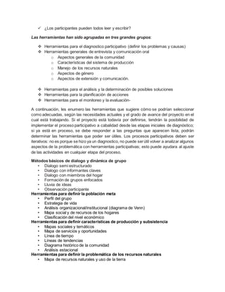 ¿Los participantes pueden todos leer y escribir?
Las herramientas han sido agrupadas en tres grandes grupos:
 Herramientas para el diagnostico participativo (definir los problemas y causas)
 Herramientas generales de entrevista y comunicación oral
o Aspectos generales de la comunidad
o Características del sistema de producción
o Manejo de los recursos naturales
o Aspectos de género
o Aspectos de extensión y comunicación.
 Herramientas para el análisis y la determinación de posibles soluciones
 Herramientas para la planificación de acciones
 Herramientas para el monitoreo y la evaluación-
A continuación, les enumero las herramientas que sugiere cómo se podrían seleccionar
como adecuadas, según las necesidades actuales y el grado de avance del proyecto en el
cual está trabajando. Si el proyecto está todavía por definirse, tendrán la posibilidad de
implementar el proceso participativo a cabalidad desde las etapas iniciales de diagnóstico;
si ya está en proceso, se debe responder a las preguntas que aparecen lista, podrán
determinar las herramientas que poder ser útiles. Los procesos participativos deben ser
iterativos: no es porque se hizo ya un diagnostico, no puede serútil volver a analizar algunos
aspectos de la problemática con herramientas participativas; esto puede ayudara al ajuste
de las actividades en cualquier etapa del proceso.
Métodos básicos de dialogo y dinámica de grupo
• Dialogo semi estructurado
• Dialogo con informantes claves
• Dialogo con miembros del hogar
• Formación de grupos enfocados
• Lluvia de ideas
• Observación participante
Herramientas para definir la población meta
• Perfil del grupo
• Estrategia de vida
• Análisis organizacional/institucional (diagrama de Venn)
• Mapa social y de recursos de los hogares
• Clasificación del nivel económico
Herramientas para definir características de producción y subsistencia
• Mapas sociales y temáticos
• Mapa de servicios y oportunidades
• Línea de tiempo
• Líneas de tendencias
• Diagrama histórico de la comunidad
• Análisis estacional
Herramientas para definir la problemática de los recursos naturales
• Mapa de recursos naturales y uso de la tierra
 