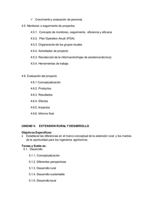  Crecimiento y evaluación de personal.
4.5. Monitoreo o seguimiento de proyectos
4.5.1. Concepto de monitoreo, seguimiento, eficiencia y eficacia
4.5.2. Plan Operativo Anual (POA)
4.5.3. Organización de los grupos locales
4.5.4. Actividades de proyecto
4.5.3. Recolección de la información(hojas de asistencia técnica)
4.5.4. Herramientas de trabajo
4.6. Evaluación del proyecto
4.6.1 Conceptualización
4.6.2. Productos
4.6.3. Resultados
4.6.4. Efectos
4.6.5. Impactos
4.6.6. Informe final
UNIDAD V. EXTENSION RURAL Y DESARROLLO
Objetivos Específicos:
 Establecer las diferencias en el marco conceptual de la extensión rural y los medios
de la oportunidad para los ingenieros agrónomos.
Temas y Subte as:
5.1. Desarrollo
5.1.1. Conceptualización
5.1.2. Diferentes perspectivas
5.1.3. Desarrollo rural
5.1.4. Desarrollo sustentable
5.1.5. Desarrollo local
 