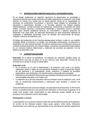 1.1. INTRODUCCIÓN E IMPORTANCIA DE LA EXTENSIÓN RURAL
En su trabajo profesional, un ingeniero agrónomo se desenvuelve en actividades y
situaciones para las que resulta necesaria una sólida capacitación en extensión rural. Éstas
abarcan un campo muy amplio que va desde exponer temas de su especialidad en
reuniones de productores, funcionarios o técnicos, hasta trabajar en actividades de
educación y capacitación, formales y no formales, pasando por integrar equipos
interdisciplinarios; cumplir funciones en organismos, instituciones y empresas del sector
público y privado; asesorar a productores individuales o asociados; formar y coordinar
grupos para resolver problemas técnicos y/o comunitarios o elaborar proyectos de
desarrollo rural, entre otras. Su adecuado desempeño en esas situaciones depende de
cualidades y habilidades personales como así también del conocimiento de teorías,
métodos y técnicas de extensión rural.
El trabajo del profesional de las Ciencias Agropecuarias se lleva a cabo en una realidad
compleja, donde el productor y su familia, sus principales interlocutores, se relacionan e
interactúan con otros actores sociales. Por ello es necesario que el profesional conozca el
contexto de desenvolvimiento de sufuturo trabajo, conocerlos componentes fundamentales
en un momento histórico determinado y relacionar las acciones de extensión con las
políticas de desarrollo rural.
1.2. CONCEPTUALIZACIÓN
Extensión: Es el efecto de extenderse. Se entiende por extensión aquellas tareas de
extensionismo rural que se basan en el uso intensivo para desarrollar muchas de las
acciones en el campo en el que se desarrollara.
Extensión rural:
 Es el proceso en el cual el extensionista y el productor rural, junto a su familia,
interactúan sobre un objeto de conocimientos, tendiente a lograr el desarrollo integral
de las personas y su participación activa, autónoma y solidaria en procesos
organizativos que contribuyan a la transformación y desarrollo de la sociedad”.
 Entendemos por extensión todo proceso que signifique transferencia de información con
intencionalidad educativa en el medio rural.
 La extensión es un proceso educativo informal orientado hacia la población rural, con el
que se proporciona asesoramiento e información para ayudarla a resolver sus
problemas.
Tanto la transferencia de nuevas tecnologías, la capacitación de productores, la información
técnica, la asistencia técnica y los procesos de educación no formal que se generan en el
medio rural, pueden estar contemplada en esta definición amplia, flexible de lo que
tomamos como extensión rural en este trabajo.
Participación y niveles:
La participación es un procesosocial por medio del cual los distintos actores de la población,
en función de los intereses propios (clase, grupo, género, entre otros), intervienen
directamente y por medio de sus representantes en la marcha de los distintos aspectos de
 