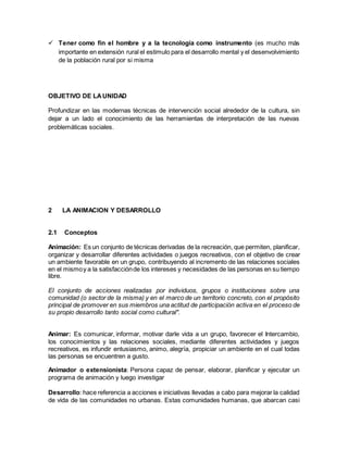  Tener como fin el hombre y a la tecnología como instrumento (es mucho más
importante en extensión rural el estimulo para el desarrollo mental y el desenvolvimiento
de la población rural por si misma
OBJETIVO DE LAUNIDAD
Profundizar en las modernas técnicas de intervención social alrededor de la cultura, sin
dejar a un lado el conocimiento de las herramientas de interpretación de las nuevas
problemáticas sociales.
2 LA ANIMACION Y DESARROLLO
2.1 Conceptos
Animación: Es un conjunto de técnicas derivadas de la recreación, que permiten, planificar,
organizar y desarrollar diferentes actividades o juegos recreativos, con el objetivo de crear
un ambiente favorable en un grupo, contribuyendo al incremento de las relaciones sociales
en el mismoy a la satisfacciónde los intereses y necesidades de las personas en su tiempo
libre.
El conjunto de acciones realizadas por individuos, grupos o instituciones sobre una
comunidad (o sector de la misma) y en el marco de un territorio concreto, con el propósito
principal de promover en sus miembros una actitud de participación activa en el proceso de
su propio desarrollo tanto social como cultural".
Animar: Es comunicar, informar, motivar darle vida a un grupo, favorecer el Intercambio,
los conocimientos y las relaciones sociales, mediante diferentes actividades y juegos
recreativos, es infundir entusiasmo, animo, alegría, propiciar un ambiente en el cual todas
las personas se encuentren a gusto.
Animador o extensionista: Persona capaz de pensar, elaborar, planificar y ejecutar un
programa de animación y luego investigar
Desarrollo: hace referencia a acciones e iniciativas llevadas a cabo para mejorar la calidad
de vida de las comunidades no urbanas. Estas comunidades humanas, que abarcan casi
 