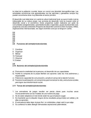 la mitad de la población mundial, tienen en común una densidad demográfica baja. Las
actividades económicas más generalizadas son las agrícolas y ganaderas aunque hoy
pueden encontrarse otras muy diferentes al sector primario.
El desarrollo rural debe tener en cuenta la cultura tradicional local, ya que el medio rural es
indisociable de su cultura propia. Las acciones de desarrollo rural se mueven entre el
desarrollo social y el económico. Estos programas suelen realizarse por parte de
comunidades autogestionadas, autoridades locales o regionales, grupos de desarrollo rural,
programas a escala continental (Programa de desarrollo rural de la Unión Europea), ONGs,
organizaciones internacionales, etc según el ámbito rural que se tenga en cuenta.
2.2
2.3
2.4
2.5
2.6
2.7
2.8 Funciones del animador/extensionista
7. Coordinar
8. Organizar
9. Motivar
10. Participar
11. Observar
12. Evaluar
2.9
2.10 Acciones del animador(a)/extensionista
a) Promueve la creatividad de la persona y el desarrollo de sus capacidades
b) Facilita la conquista de la propia libertad con opciones cada vez mas autónomas y
responsables
c) Potencia la capacidad de comunicación y amplía el campo de la relación humana
d) Favorece la participación y el compromisopara humanizar la vida y estructuras sociales
para lograr esa transformación social.
2.11 Tareas del animador(a)/extensionista
1. Los animadores de juegos resultan ser piezas claves pues muchas veces
inconscientemente son los modelos de una manera de juego.
2. Ha de saber adaptarse al nivel donde están los que empiezan a jugar.
3. Es importante que no etiquete ninguno de los resultados porque todos son validas y de
ellas se aprenden.
4. El animador(a) debe dejar el grupo fluir, no cortándoles y dejar salir lo que salga.
5. Su confianza no debe albergar demasiadas aspiraciones paternalistas.
 