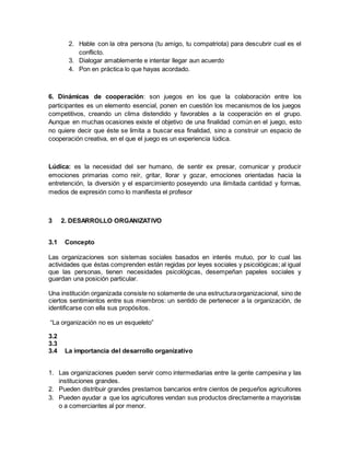2. Hable con la otra persona (tu amigo, tu compatriota) para descubrir cual es el
conflicto.
3. Dialogar amablemente e intentar llegar aun acuerdo
4. Pon en práctica lo que hayas acordado.
6. Dinámicas de cooperación: son juegos en los que la colaboración entre los
participantes es un elemento esencial, ponen en cuestión los mecanismos de los juegos
competitivos, creando un clima distendido y favorables a la cooperación en el grupo.
Aunque en muchas ocasiones existe el objetivo de una finalidad común en el juego, esto
no quiere decir que éste se limita a buscar esa finalidad, sino a construir un espacio de
cooperación creativa, en el que el juego es un experiencia lúdica.
Lúdica: es la necesidad del ser humano, de sentir ex presar, comunicar y producir
emociones primarias como reír, gritar, llorar y gozar, emociones orientadas hacia la
entretención, la diversión y el esparcimiento poseyendo una ilimitada cantidad y formas,
medios de expresión como lo manifiesta el profesor
3 2. DESARROLLO ORGANIZATIVO
3.1 Concepto
Las organizaciones son sistemas sociales basados en interés mutuo, por lo cual las
actividades que éstas comprenden están regidas por leyes sociales y psicológicas; al igual
que las personas, tienen necesidades psicológicas, desempeñan papeles sociales y
guardan una posición particular.
Una institución organizada consiste no solamente de una estructuraorganizacional, sino de
ciertos sentimientos entre sus miembros: un sentido de pertenecer a la organización, de
identificarse con ella sus propósitos.
“La organización no es un esqueleto”
3.2
3.3
3.4 La importancia del desarrollo organizativo
1. Las organizaciones pueden servir como intermediarias entre la gente campesina y las
instituciones grandes.
2. Pueden distribuir grandes prestamos bancarios entre cientos de pequeños agricultores
3. Pueden ayudar a que los agricultores vendan sus productos directamente a mayoristas
o a comerciantes al por menor.
 