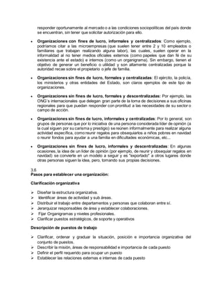 responder oportunamente al mercado o a las condiciones sociopolíticas del país donde
se encuentran, sin tener que solicitar autorización para ello.
 Organizaciones con fines de lucro, informales y centralizados: Como ejemplo,
podríamos citar a las microempresas (que suelen tener entre 2 y 10 empleados o
familiares que trabajan realizando alguna labor), las cuales, suelen operar en la
informalidad al no tener medios oficiales externos (como papeles que dan fé de su
existencia ante el estado) e internos (como un organigrama). Sin embargo, tienen el
objetivo de generar un beneficio o utilidad y son altamente centralizadas porque la
autoridad recae sobre el propietario o jefe de familia.
 Organizaciones sin fines de lucro, formales y centralizadas: El ejército, la policía,
los ministerios y otras entidades del Estado, son claros ejemplos de este tipo de
organizaciones.
 Organizaciones sin fines de lucro, formales y descentralizadas: Por ejemplo, las
ONG´s internacionales que delegan gran parte de la toma de decisiones a sus oficinas
regionales para que puedan responder con prontitud a las necesidades de su sector o
campo de acción.
 Organizaciones sin fines de lucro, informales y centralizadas: Por lo general, son
grupos de personas que por lo iniciativa de una persona considerada líder de opinión (a
la cual siguen por su carisma y prestigio) se reúnen informalmente para realizar alguna
actividad específica, como reunir regalos para obsequiarlos a niños pobres en navidad
o reunir fondos para ayudar a una familia en dificultades económicas, etc...
 Organizaciones sin fines de lucro, informales y descentralizadas: En algunas
ocasiones, la idea de un líder de opinión (por ejemplo, de reunir y obsequiar regalos en
navidad) se convierte en un modelo a seguir y es "exportado" a otros lugares donde
otras personas siguen la idea, pero, tomando sus propias decisiones.
3.6
Pasos para establecer una organización:
Clarificación organizativa
 Diseñar la estructura organizativa.
 Identificar áreas de actividad y sub áreas.
 Distribuir el trabajo entre departamentos y personas que colaboran entre sí.
 Jerarquizar responsables de área y establecer colaboraciones.
 Fijar Organigramas y niveles profesionales.
 Clarificar puestos estratégicos, de soporte y operativos
Descripción de puestos de trabajo
 Clarificar, ordenar y graduar la situación, posición e importancia organizativa del
conjunto de puestos.
 Describir la misión, áreas de responsabilidad e importancia de cada puesto
 Definir el perfil requerido para ocupar un puesto
 Establecer las relaciones externas e internas de cada puesto
 