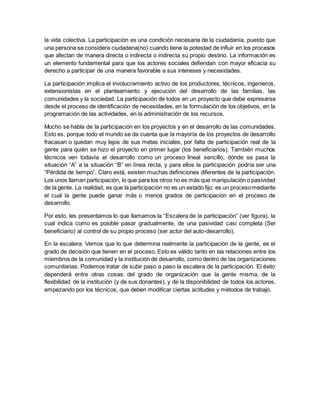 la vida colectiva. La participación es una condición necesaria de la ciudadanía, puesto que
una persona se considera ciudadana(no) cuando tiene la potestad de influir en los procesos
que afectan de manera directa o indirecta o indirecta su propio destino. La información es
un elemento fundamental para que los actores sociales defiendan con mayor eficacia su
derecho a participar de una manera favorable a sus intereses y necesidades.
La participación implica el involucramiento activo de los productores, técnicos, ingenieros,
extensionistas en el planteamiento y ejecución del desarrollo de las familias, las
comunidades y la sociedad. La participación de todos en un proyecto que debe expresarse
desde el proceso de identificación de necesidades, en la formulación de los objetivos, en la
programación de las actividades, en la administración de los recursos.
Mucho se habla de la participación en los proyectos y en el desarrollo de las comunidades.
Esto es, porque todo el mundo se da cuenta que la mayoría de los proyectos de desarrollo
fracasan o quedan muy lejos de sus metas iniciales, por falta de participación real de la
gente para quién se hizo el proyecto en primer lugar (los beneficiarios). También muchos
técnicos ven todavía el desarrollo como un proceso lineal sencillo, donde se pasa la
situación “A” a la situación “B” en línea recta, y para ellos la participación podría ser una
“Pérdida de tiempo”. Claro está, existen muchas definiciones diferentes de la participación.
Los unos llaman participación, lo que para los otros no es más que manipulación o pasividad
de la gente. La realidad, es que la participación no es un estado fijo: es un procesomediante
el cual la gente puede ganar más o menos grados de participación en el proceso de
desarrollo.
Por esto, les presentamos lo que llamamos la “Escalera de la participación” (ver figura), la
cual indica como es posible pasar gradualmente, de una pasividad casi completa (Ser
beneficiario) al control de su propio proceso (ser actor del auto-desarrollo).
En la escalera. Vemos que lo que determina realmente la participación de la gente, es el
grado de decisión que tienen en el proceso. Esto es válido tanto en las relaciones entre los
miembros de la comunidad y la institución de desarrollo, como dentro de las organizaciones
comunitarias. Podemos tratar de subir paso a paso la escalera de la participación. El éxito
dependerá entre otras cosas: del grado de organización que la gente misma, de la
flexibilidad de la institución (y de sus donantes), y de la disponibilidad de todos los actores,
empezando por los técnicos, que deben modificar ciertas actitudes y métodos de trabajo.
 
