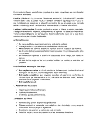 En conjunto configuran una definición operativa de la visión y cuyo logro nos permite saber
si la hemos alcanzado
e. FODA (Fortalezas, Oportunidades, Debilidades, Amenazas): El Análisis DAFO, también
conocido como Matriz ó Análisis "DOFA" o también llamado en algunos países "FODA" es
una metodología de estudio de la situación competitiva de una empresa en su mercado
(situación externa) y de las características internas (situación interna) de la misma.
f. valores institucionales: Acuerdos que inspiran y rigen la vida de la entidad, orientados
a asegurar la eficiencia, integridad, transparencia y el logro de sus objetivos corporativos.
Tienen carácter obligatorio por ser acuerdos de comportamiento, razón por la cual deben
ser compartidos por todos los funcionarios
g. Control interno:
 Se hacen auditorias externas anualmente en la parte contable
 Los organismos cooperantes hacen evaluaciones de avances
 Mensualmente los técnicos de campos reportan avances físicos en los informes.
 La dirección de la empresa reporta informes mensuales, trimestrales y anuales a los
cooperantes
 El coordinador supervisa el avance de actividades en el campo, con visitas de
campo
 Al final de los proyectos los cooperantes evalúan los resultados obtenidos del
proyecto.
h. definición de estrategias de trabajo
 Estrategia corporativa: son los lineamientos de la empresa (sostenibilidad en el
manejo de los recursos, equidad de genero, medio ambiente)
 Estrategia competitiva: que proyectos ejecutara el organismo con fondos de
distintos tipos ya sea revolvente o no, con tasas de intereses bajos, flexibles,
combinación de proyectos o donaciones.
 Estrategia funcional:
1. Administrador financiero
 Vigilar la administración financiera
 Control presupuestario
 Control de gastos administrativos.
2. Dirección ejecutiva:
 Formulación y gestión de proyectos productivos
 Elaborar contenidos, estrategia, marcos lógicos, plan de trabajo, cronogramas de
actividades en cada proyecto a gestionar.
 Coordinar a los gerentes y equipos de cada proyecto
 Defender las propuestas de proyectos ante los donantes o financieros
 
