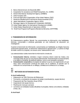 2. Banco Interamericano de Desarrollo (BID)
3. Cooperative for assistance and Relief Everywhere, Inc. (CARE)
4. Danish International Development Agency (DANIDA)
5. Unión Europea (UE)
6. Food and Agriculture Organization of the United Nations (FAO)
7. Deutsche Gesellschsft fur technische Zusammenarbeit (GTZ)
8. Japan International Cooperation Agency (JICA)
9. Norwegan Agency for Development Cooperation (NORAD)
10. United States Agency for International Development (USAID)
11. United States Departamento of Agriculture (USDA)
12. Wold Food Programme/Programa Mundial de Alimentos (WFP/PMA)
3. TRANSMISIÓN DE INFORMACIÓN
EL Extensionismo significa “difundir “los conocimientos, la información y las habilidades
técnicas, comerciales o artísticas generadas en una institución de educación y/o
investigación
Cuando la transmisión de información, conocimientos y/o habilidades es dirigida hacia los
productores agropecuarios, se denomina “extensionismo agropecuario”; y cuando se dirige
al medio rural en su conjunto, se conoce como “extensionismo rural
Los extensionistas rurales transmiten la información a través de:
 Comunicación Interna, orientada a lograr consenso interno sobre las metas y los
mensajes antes de que se comuniquen externamente. Esta dimensión es esencial tanto
si se aplica a iniciativas de políticas públicas, como a una campaña o proyecto.
 Comunicación corporativa,encargada de explicar lo que es una organización y lo que
hace. Esta comunicación construye las bases de la confianza, al permitir que la
institución se comprometa en un diálogo y fortalezca la confianza en su trabajo.
4.1
4.2
4.3 METODOS DE EXTENSION RURAL
A nivel institucional:
 Elaboración de TDR (Términos de Referencia)
 Formación y contratación de equipos de trabajo (coordinador(a), equipo técnico)
 Preparación del Plan Operativo Anual (POA)
 Capacitación del equipo técnico.
 Planificación mensual, semanal.
 convenios con entidades locales (Alcaldías municipales, líderes comunitarios, entidades
a fines, etc.)
A nivel local
 