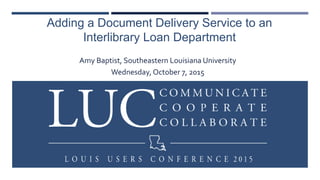 Adding a Document Delivery Service to an
Interlibrary Loan Department
Amy Baptist, Southeastern Louisiana University
Wednesday, October 7, 2015
 