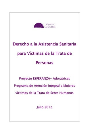Derecho a la Asistencia Sanitaria

  para Víctimas de la Trata de

             Personas


   Proyecto ESPERANZA- Adoratrices

Programa de Atención Integral a Mujeres

 víctimas de la Trata de Seres Humanos



              Julio 2012
 