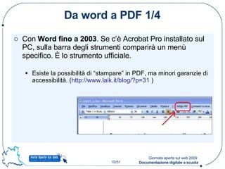 Da word a PDF 1/4 Con  Word fino a 2003 . Se c’è Acrobat Pro installato sul PC, sulla barra degli strumenti comparirà un menù specifico. È lo strumento ufficiale. Esiste la possibilità di “stampare” in PDF, ma minori garanzie di accessibilità. ( http://www.laik.it/blog/?p=31  ) 