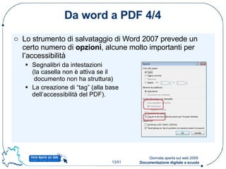 Da word a PDF 4/4 Lo strumento di salvataggio di Word 2007 prevede un certo numero di  opzioni , alcune molto importanti per l’accessibilità Segnalibri da intestazioni  (la casella non è attiva se il  documento non ha struttura) La creazione di “tag” (alla base dell’accessibilità del PDF). 