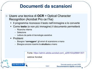 Documenti da scansioni Usare una tecnica di  OCR  = Optical Character Recognition (Acrobat Pro ce l’ha) Il programma riconosce il testo nell’immagine e lo converte Come  testo  (e non più immagine) il documento permetterà Ricerche interne Selezione Lettura da parte di tecnologie assistive Problemi Bisogna “ correggere ” gli errori di scansione a mano Bisogna ancora inserire la  struttura  a mano Fonte:  https://admin.adobe.acrobat.com/_a295153/p89681357/   webinar Acrobat 