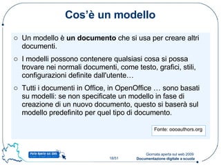 Cos’è un modello Un modello è  un documento  che si usa per creare altri documenti. I modelli possono contenere qualsiasi cosa si possa trovare nei normali documenti, come testo, grafici, stili, configurazioni definite dall'utente… Tutti i documenti in Office, in OpenOffice … sono basati su modelli: se non specificate un modello in fase di creazione di un nuovo documento, questo si baserà sul modello predefinito per quel tipo di documento. Fonte: oooauthors.org  