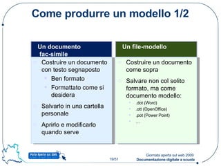 Come produrre un modello 1/2 Un documento  fac-simile Costruire un documento con testo segnaposto Ben formato Formattato come si desidera Salvarlo in una cartella personale Aprirlo e modificarlo quando serve Un file-modello Costruire un documento come sopra Salvare non col solito formato, ma come documento modello: .dot (Word) .ott (OpenOffice) .pot (Power Point) … 