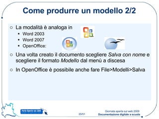 Come produrre un modello 2/2 La modalità è analoga in  Word 2003 Word 2007 OpenOffice: Una volta creato il documento scegliere  Salva con nome  e scegliere il formato  Modello  dal menù a discesa In OpenOffice è possibile anche fare File>Modelli>Salva 