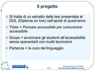 Il progetto Si tratta di un estratto della tesi presentata al DOL (Diploma on line) nell’aprile di quest’anno Titolo =  Pensare accessibile per comunicare accessibile Scopo = avvicinare gli studenti all’accessibilità senza spaventarli con inutili tecnicismi Partenza = la cura del linguaggio 