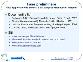 Fase preliminare Auto aggiornamento su testi e siti con produzione primi materiali Documenti e libri De Mauro Tullio, Guida all’uso delle parole, Editori Riuniti, 2007 Fioritto Alfredo (a cura di), Manuale di stile. Il Mulino, 1997 Lucchini Alessandro, Business Writing, Sperling & Kupfer, 2006 Carrada Luisa, Il mestiere di scrivere, Apogeo, 2008 Siti www.funzionepubblica.it/chiaro/ Manuale interistituzionale di convenzioni redazionali www.palestradellascrittura.it/ www.mestierediscrivere.com   