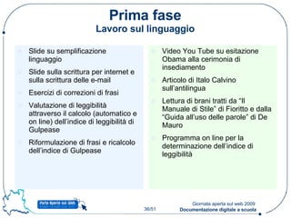 Prima fase Lavoro sul linguaggio Slide su semplificazione linguaggio Slide sulla scrittura per internet e sulla scrittura delle e-mail Esercizi di correzioni di frasi Valutazione di leggibilità attraverso il calcolo (automatico e on line) dell’indice di leggibilità di Gulpease Riformulazione di frasi e ricalcolo dell’indice di Gulpease Video You Tube su esitazione Obama alla cerimonia di insediamento Articolo di Italo Calvino sull’antilingua Lettura di brani tratti da “Il Manuale di Stile” di Fioritto e dalla “Guida all’uso delle parole” di De Mauro Programma on line per la determinazione dell’indice di leggibilità 