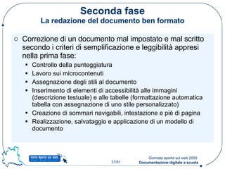 Seconda fase La redazione del documento ben formato Correzione di un documento mal impostato e mal scritto secondo i criteri di semplificazione e leggibilità appresi nella prima fase: Controllo della punteggiatura Lavoro sui microcontenuti Assegnazione degli stili al documento Inserimento di elementi di accessibilità alle immagini (descrizione testuale) e alle tabelle (formattazione automatica tabella con assegnazione di uno stile personalizzato) Creazione di sommari navigabili, intestazione e piè di pagina Realizzazione, salvataggio e applicazione di un modello di documento 