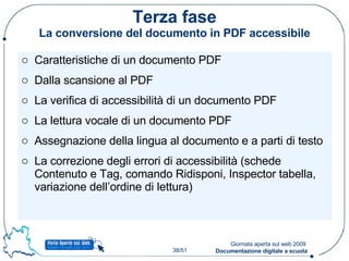 Terza fase La conversione del documento in PDF accessibile Caratteristiche di un documento PDF Dalla scansione al PDF La verifica di accessibilità di un documento PDF La lettura vocale di un documento PDF Assegnazione della lingua al documento e a parti di testo La correzione degli errori di accessibilità (schede Contenuto e Tag, comando Ridisponi, Inspector tabella, variazione dell’ordine di lettura) 