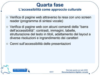 Quarta fase L’accessibilità come approccio culturale Verifica di pagine web attraverso la resa con uno screen reader (programma di sintesi vocale) Verifica di pagine web con alcuni comandi della “barra dell’accessibilità”: contrasti, immagini, tabelle, strutturazione del testo in titoli, adattamento del layout a diverse risoluzioni e ingrandimento dei caratteri Cenni sull’accessibilità delle presentazioni 