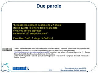 Due parole “ Le leggi non possono superare le 22 parole (tante quanto le lettere del loro alfabeto) e devono essere espresse nei termini più semplici e piani” (Jonathan Swift,  I viaggi di Gulliver )   Questa presentazione è stata rilasciata sotto la licenza Creative Commons Attribuzione-Non commerciale-Non opere derivate 3.0 Unported. Per leggere una copia della licenza visita il sito web  http://creativecommons.org/licenses/by-nc-nd/3.0/  o  spedisci una lettera a Creative Commons, 171 Second Street, Suite 300, San Francisco, California, 94105, USA. Diritti, marchi registrati e siti web riportati in immagini e url sono riservati e proprietà dei diretti interessati e relative aziende. 