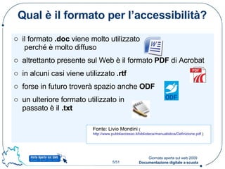 Qual è il formato per l’accessibilità? il formato  .doc  viene molto utilizzato  perché è molto diffuso altrettanto presente sul Web è il formato  PDF  di Acrobat in alcuni casi viene utilizzato  .rtf forse in futuro troverà spazio anche  ODF un ulteriore formato utilizzato in  passato è il  .txt  Fonte: Livio Mondini  ( http://www.pubbliaccesso.it/biblioteca/manualistica/Definizione.pdf  ) 