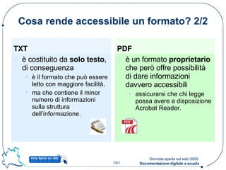 Cosa rende accessibile un formato? 2/2 TXT è costituito da  solo testo , di conseguenza  è il formato che può essere letto con maggiore facilità, ma che contiene il minor numero di informazioni sulla struttura dell’informazione. PDF è un formato  proprietario  che però offre possibilità di dare informazioni davvero accessibili assicurarsi che chi legge possa avere a disposizione Acrobat Reader. 
