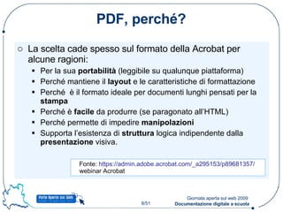 PDF, perché? La scelta cade spesso sul formato della Acrobat per alcune ragioni: Per la sua  portabilità  (leggibile su qualunque piattaforma) Perché mantiene il  layout  e le caratteristiche di formattazione Perché  è il formato ideale per documenti lunghi pensati per la  stampa  Perché è  facile  da produrre (se paragonato all’HTML) Perché permette di impedire  manipolazioni Supporta l’esistenza di  struttura  logica indipendente dalla  presentazione  visiva. Fonte:  https://admin.adobe.acrobat.com/_a295153/p89681357/   webinar Acrobat 