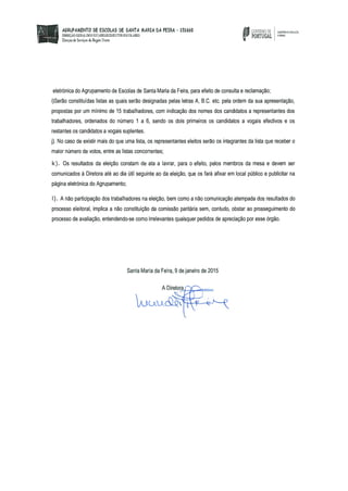 AGRUPAMENTO bE ESCOLAS bE SANTA MARIA bA FEIRA - 151660 GDEENDD
DIRECÃO GERAL DOS EST.iEELECDI2TOS ESCOLARES PORTUGAL “‘“
Drecc de Sernço de Rio Xore a
eletrónica do Agrupamento de Escolas de Santa Maria da Feira, para efeito de consulta e reclamação;
i)Serão constituídas listas as quais serão designadas pelas letras A, B.C. etc. pela ordem da sua apresentação,
propostas por um mínimo de 15 trabalhadores, com indicação dos nomes dos candidatos a representantes dos
trabalhadores, ordenados do número 1 a 6, sendo os dois primeiros os candidatos a vogais efectivos e os
restantes os candidatos a vogais suplentes.
j). No caso de existir mais do que uma lista, os representantes eleitos serão os integrantes da lista que receber o
maior número de votos, entre as listas concorrentes;
k). Os resultados da eleição constam de ata a lavrar, para o efeito, pelos membros da mesa e devem ser
comunicados à Diretora até ao dia útil seguinte ao da eleição, que os fará afixar em local público e publicitar na
página eletrónica do Agrupamento;
1). A não participação dos trabalhadores na eleição, bem como a não comunicação atempada dos resultados do
processo eleitoral, implica a não constituição da comissão paritária sem, contudo, obstar ao prosseguimento do
processo de avaliação, entendendo-se como irrelevantes quaisquer pedidos de apreciação por esse órgão.
Santa Maria da Feira, 9 de janeiro de 2015
A Diretora
 