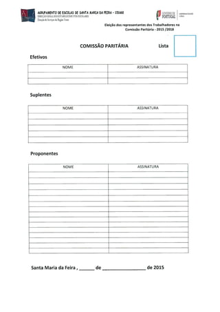 AGRUPAMENTO bE ESCOLAS bE SANTA MARIA bÁ FEIRA - 151660
DIREÇÃO GERALDOS ESTÀBELECDEDÇrOS ESCOLRES
Dereço de Seaçc da Regia Noete
NOME ASSINATURA
Suplentes
NOME ASSINATURA
Proponentes
NOME ASSINATURA
GOVERNO DE Maeerffieoerxo
PORTUGAl
Efetivos
Eleição dos representantes dos Trabalhadores na
Comissão Paritária - 2015 /2018
COMISSÃO PARITÁRIA Lista
Santa Maria da Feira, de de 2015
 