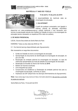 AGRUPAMENTO bE ESCOLAS bE SANTA MARIA bA FEIRA - 151660
DIRECt.O G DOS ESTELECDENTOE ESCOL?RES
DoeçSo de Sernco do Re&o Norte
MATRÍCULA 1° ANO DO ?CICLO
REPÚBLICA
PORTUGUESA
roucçÀo
15 de abril a 15 de junho de 2016
A responsabilidade da matrícula cabe ao
encarregado de educação.
1. VIA INTERNET
A partir de qualquer computador com ligação à
lnternet, através da aplicação informática
disponível em www.portaldasescolas.pt, poderá matricular o seu educando com
recurso à autenticação através dos Cartões de Cidadão do aluno e do encarregado de
educação (sendo necessário os respetivos PIN e leitor de cartões).
2. DE MODO PRESENCIAL
LOCAL: Escola Secundária de Santa Maria da Feira
HORÁRIO: Todos os dias úteis das 9h00 às 17h
2.1. Via lnternet (serviço disponibilizado pelo Agrupamento)
São necessários os seguintes documentos:
• Cartão de Cidadão do aluno e encarregado de educação
• Apresentação do documento de identificação do encarregado de educação, do
pai e da mãe
• Declaração da entidade patronal do encarregado de educação, no caso de
matrículas apresentadas por local de trabalho do encarregado de educação.
• Declaração do Escalão do Abono De Família de 2016
• Boletim de Vacinas atualizado
• Uma fotografia tipo passe
• Comprovativo de residência ou Declaração da entidade patronal dos pais ou
encarregado de educação, conforme os casos
• Impressos da CAF (disponíveis nos Serviços Administrativos do Agrupamento)
Nota: Caso exista algum documento em falta o formulário electrónico não permite a conclusão
do recisto da matrícula.
Santa Maria da Feira, 15 de abril de 2016
A DJetora
(Lucinda Ferreira)
 