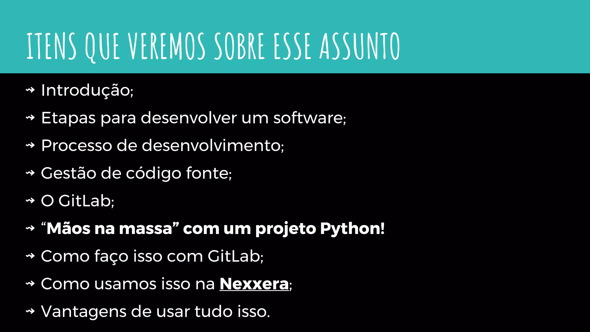 ITENS QUE VEREMOS SOBRE ESSE ASSUNTO
⇝ Introdução;
⇝ Etapas para desenvolver um software;
⇝ Processo de desenvolvimento;
⇝ Gestão de código fonte;
⇝ O GitLab;
⇝ “Mãos na massa” com um projeto Python!
⇝ Como faço isso com GitLab;
⇝ Como usamos isso na Nexxera;
⇝ Vantagens de usar tudo isso.
 