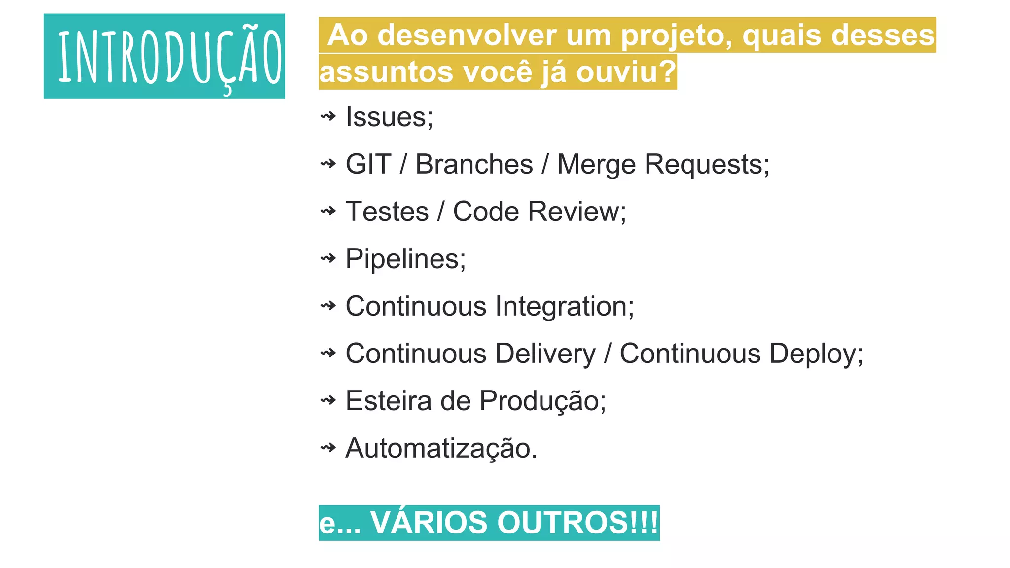 INTRODUÇÃO
⇝ Issues;
⇝ GIT / Branches / Merge Requests;
⇝ Testes / Code Review;
⇝ Pipelines;
⇝ Continuous Integration;
⇝ Continuous Delivery / Continuous Deploy;
⇝ Esteira de Produção;
⇝ Automatização.
e... VÁRIOS OUTROS!!!
Ao desenvolver um projeto, quais desses
assuntos você já ouviu?
 