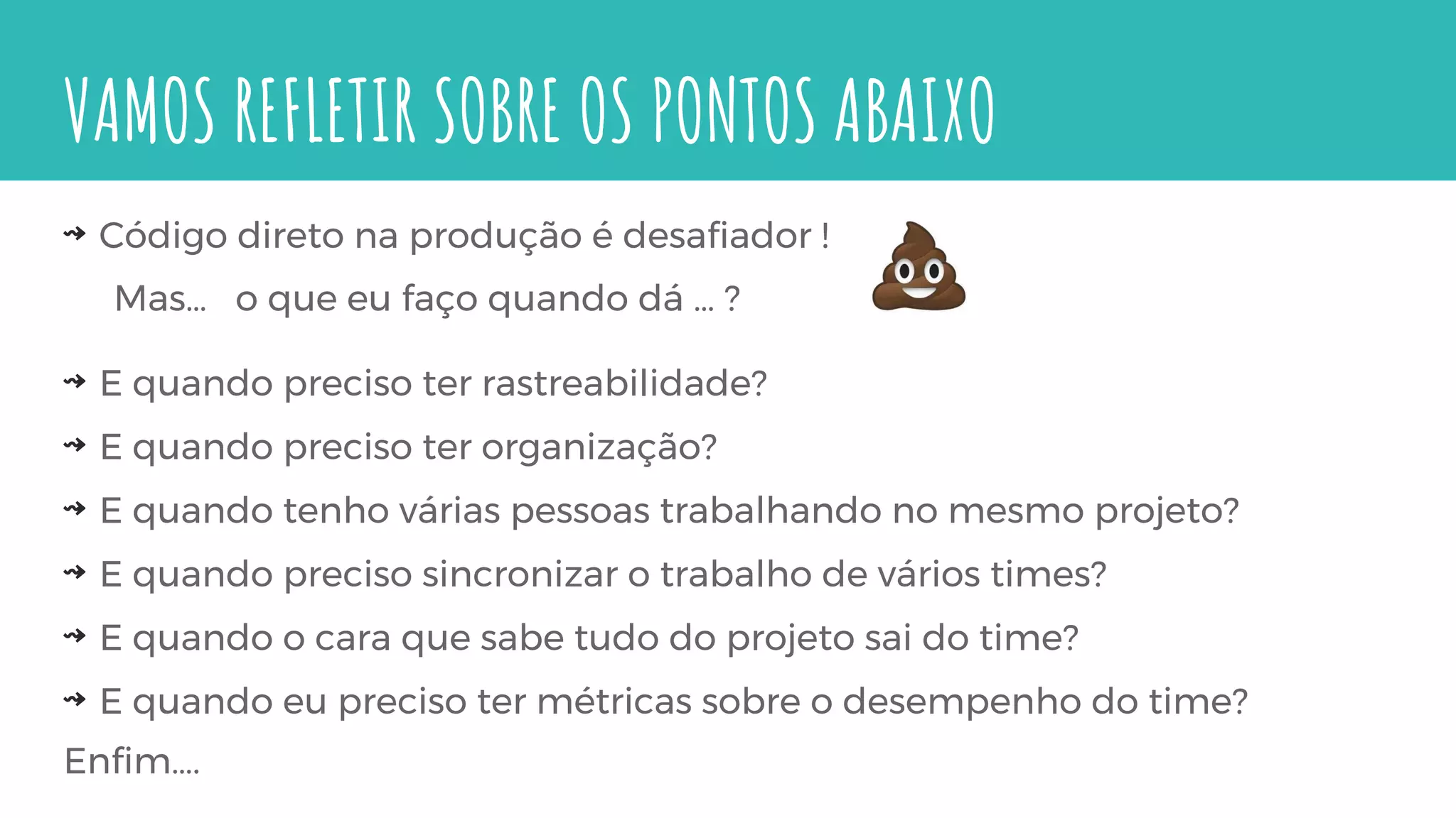 VAMOS REFLETIR SOBRE OS PONTOS ABAIXO
⇝ Código direto na produção é desafiador !
Mas… o que eu faço quando dá … ?
⇝ E quando preciso ter rastreabilidade?
⇝ E quando preciso ter organização?
⇝ E quando tenho várias pessoas trabalhando no mesmo projeto?
⇝ E quando preciso sincronizar o trabalho de vários times?
⇝ E quando o cara que sabe tudo do projeto sai do time?
⇝ E quando eu preciso ter métricas sobre o desempenho do time?
Enfim….
 