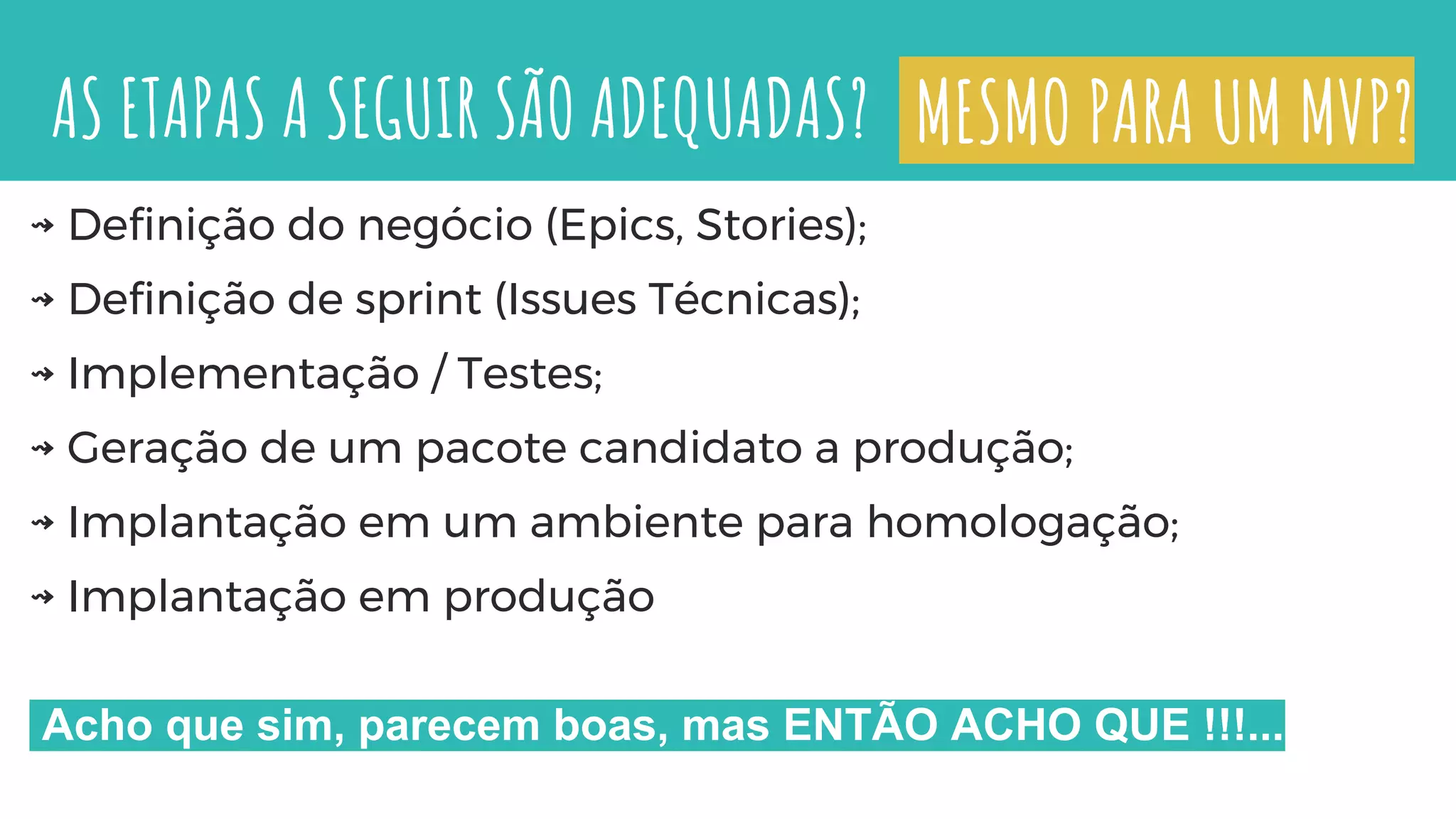 AS ETAPAS A SEGUIR SÃO ADEQUADAS?
⇝ Definição do negócio (Epics, Stories);
⇝ Definição de sprint (Issues Técnicas);
⇝ Implementação / Testes;
⇝ Geração de um pacote candidato a produção;
⇝ Implantação em um ambiente para homologação;
⇝ Implantação em produção
Acho que sim, parecem boas, mas ENTÃO ACHO QUE !!!...
MESMO PARA UM MVP?
 
