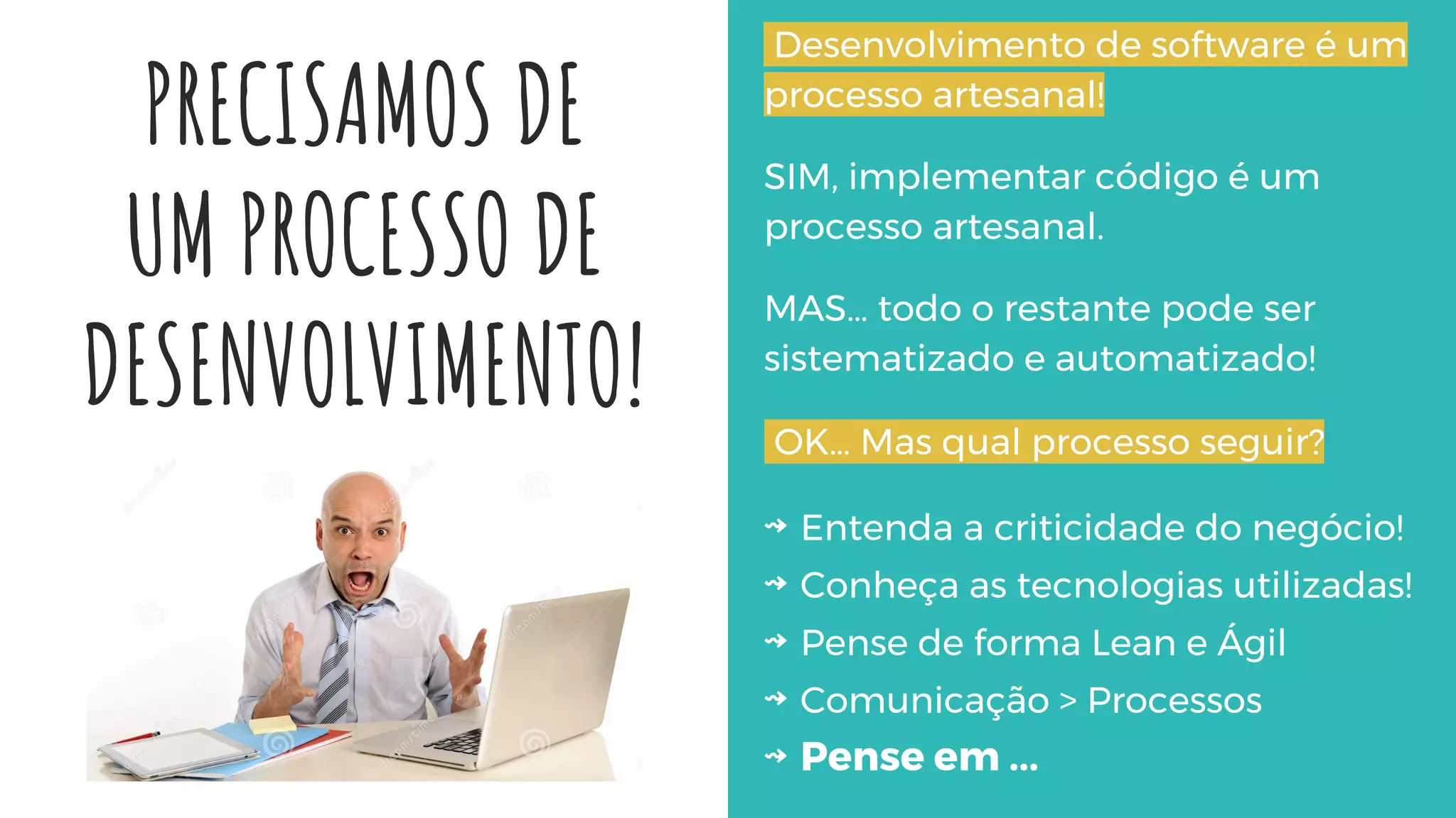 PRECISAMOS DE
UM PROCESSO DE
DESENVOLVIMENTO!
Desenvolvimento de software é um
processo artesanal!
SIM, implementar código é um
processo artesanal.
MAS… todo o restante pode ser
sistematizado e automatizado!
OK… Mas qual processo seguir?
⇝ Entenda a criticidade do negócio!
⇝ Conheça as tecnologias utilizadas!
⇝ Pense de forma Lean e Ágil
⇝ Comunicação > Processos
⇝ Pense em ...
 