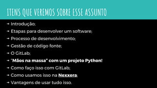 ITENS QUE VEREMOS SOBRE ESSE ASSUNTO
⇝ Introdução;
⇝ Etapas para desenvolver um software;
⇝ Processo de desenvolvimento;
⇝ Gestão de código fonte;
⇝ O GitLab;
⇝ “Mãos na massa” com um projeto Python!
⇝ Como faço isso com GitLab;
⇝ Como usamos isso na Nexxera;
⇝ Vantagens de usar tudo isso.
 
