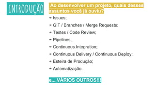 INTRODUÇÃO
⇝ Issues;
⇝ GIT / Branches / Merge Requests;
⇝ Testes / Code Review;
⇝ Pipelines;
⇝ Continuous Integration;
⇝ Continuous Delivery / Continuous Deploy;
⇝ Esteira de Produção;
⇝ Automatização.
e... VÁRIOS OUTROS!!!
Ao desenvolver um projeto, quais desses
assuntos você já ouviu?
 