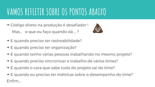 VAMOS REFLETIR SOBRE OS PONTOS ABAIXO
⇝ Código direto na produção é desafiador !
Mas… o que eu faço quando dá … ?
⇝ E quando preciso ter rastreabilidade?
⇝ E quando preciso ter organização?
⇝ E quando tenho várias pessoas trabalhando no mesmo projeto?
⇝ E quando preciso sincronizar o trabalho de vários times?
⇝ E quando o cara que sabe tudo do projeto sai do time?
⇝ E quando eu preciso ter métricas sobre o desempenho do time?
Enfim….
 