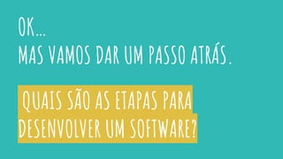 QUAIS SÃO AS ETAPAS PARA
DESENVOLVER UM SOFTWARE?
OK…
MAS VAMOS DAR UM PASSO ATRÁS.
 