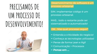 PRECISAMOS DE
UM PROCESSO DE
DESENVOLVIMENTO!
Desenvolvimento de software é um
processo artesanal!
SIM, implementar código é um
processo artesanal.
MAS… todo o restante pode ser
sistematizado e automatizado!
OK… Mas qual processo seguir?
⇝ Entenda a criticidade do negócio!
⇝ Conheça as tecnologias utilizadas!
⇝ Pense de forma Lean e Ágil
⇝ Comunicação > Processos
⇝ Pense em ...
 